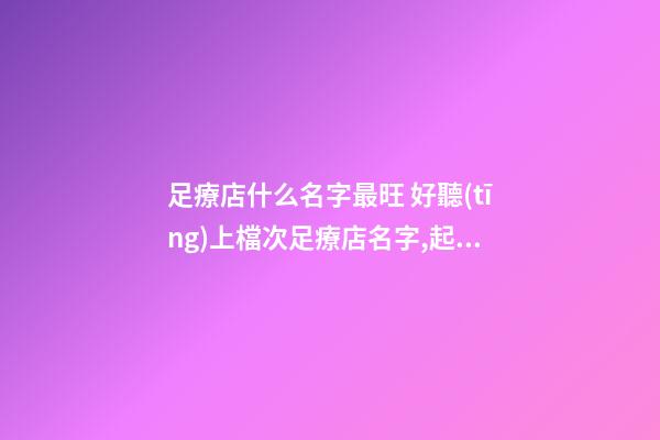 足療店什么名字最旺 好聽(tīng)上檔次足療店名字,起名之家
